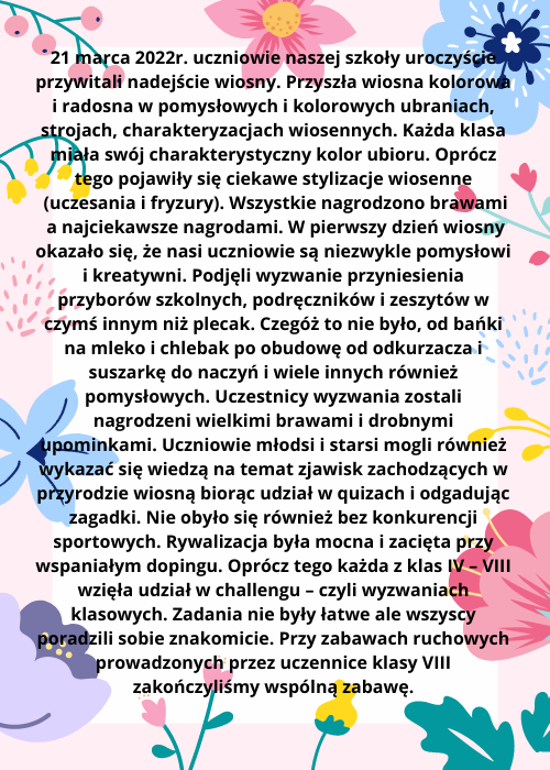 21 marca 2022r. uczniowie naszej szkoły uroczyście przywitali nadejście wiosny. Przyszła wiosna kolorowa i radosna w pomysłowych i kolorowych ubraniach strojach charakteryzacjach wiosennych. Każda klasa miała swó